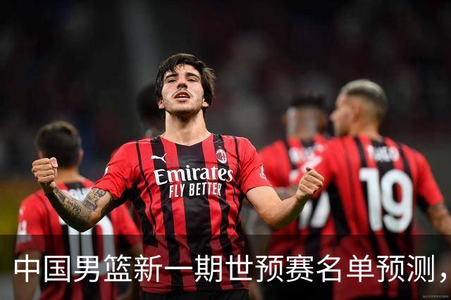 中国男篮新一期世预赛名单预测，你觉得谁会入选谁会退出？