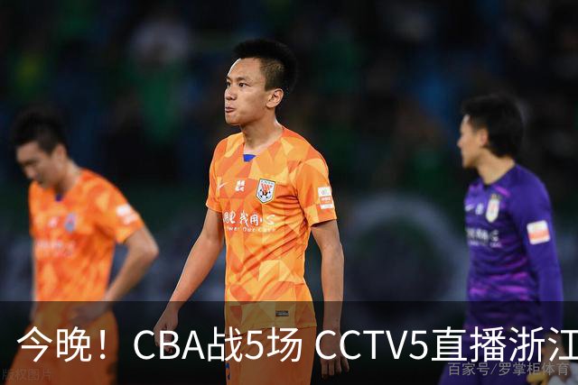 今晚！CBA战5场 CCTV5直播浙江广厦VS山西男篮，天津PK最水总冠军四川男篮