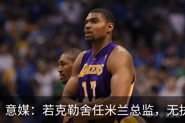 意媒：若克勒舍任米兰总监，无执照也不影响运作