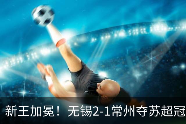新王加冕！无锡2-1常州夺苏超冠军 卢则灵远射破门刘宇豪建功