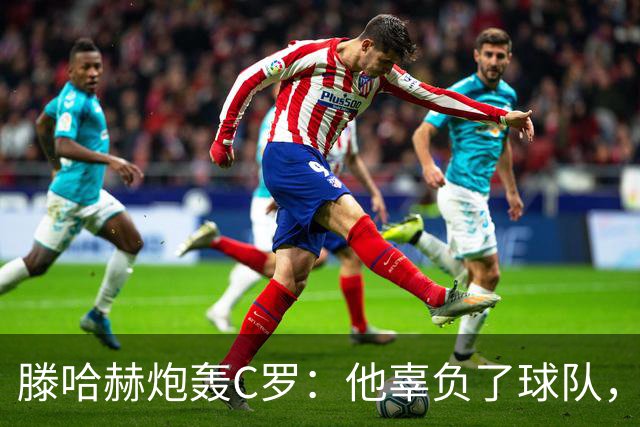 滕哈赫炮轰C罗：他辜负了球队，也辜负了我