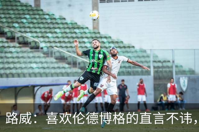 路威：喜欢伦德博格的直言不讳，NBA需要这样真实的球员