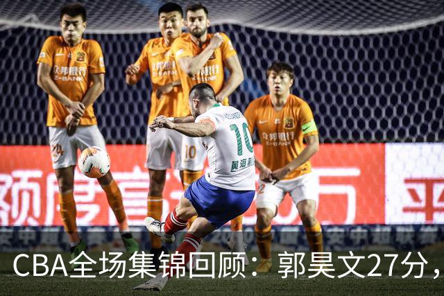 CBA全场集锦回顾：郭昊文27分，南京力克四川