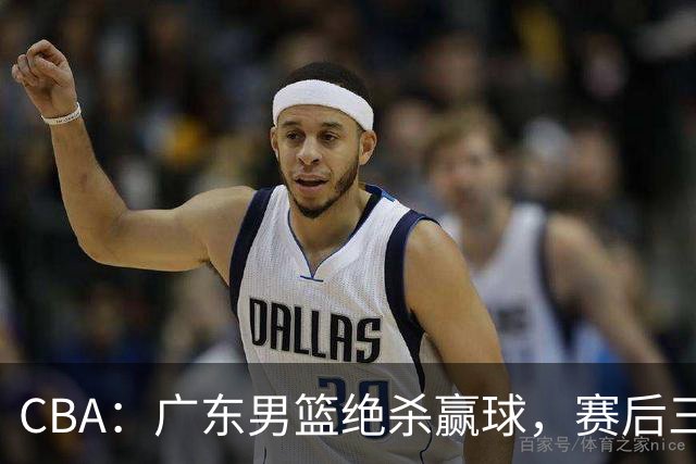 CBA：广东男篮绝杀赢球，赛后三人被大赞特赞，杜锋感到欣慰