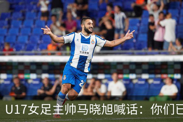 U17女足主帅马晓旭喊话：你们已经创造了历史 希望我们能走得更远